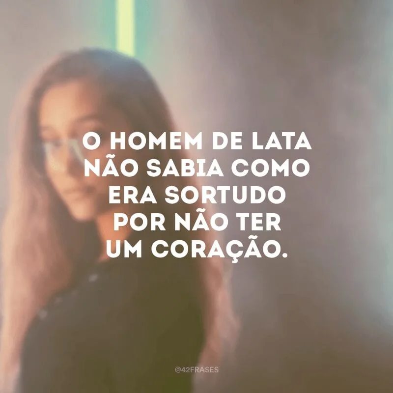 O homem de lata não sabia como era sortudo por não ter um coração.
