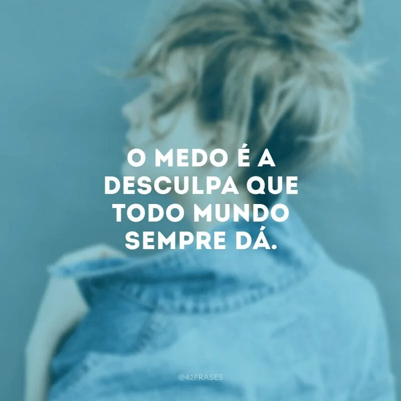 O medo é a desculpa que todo mundo sempre dá.