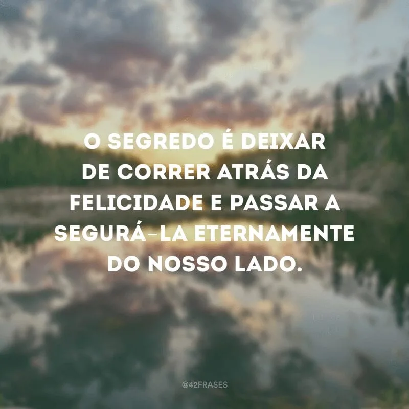 O segredo é deixar de correr atrás da felicidade e passar a segurá-la eternamente do nosso lado.