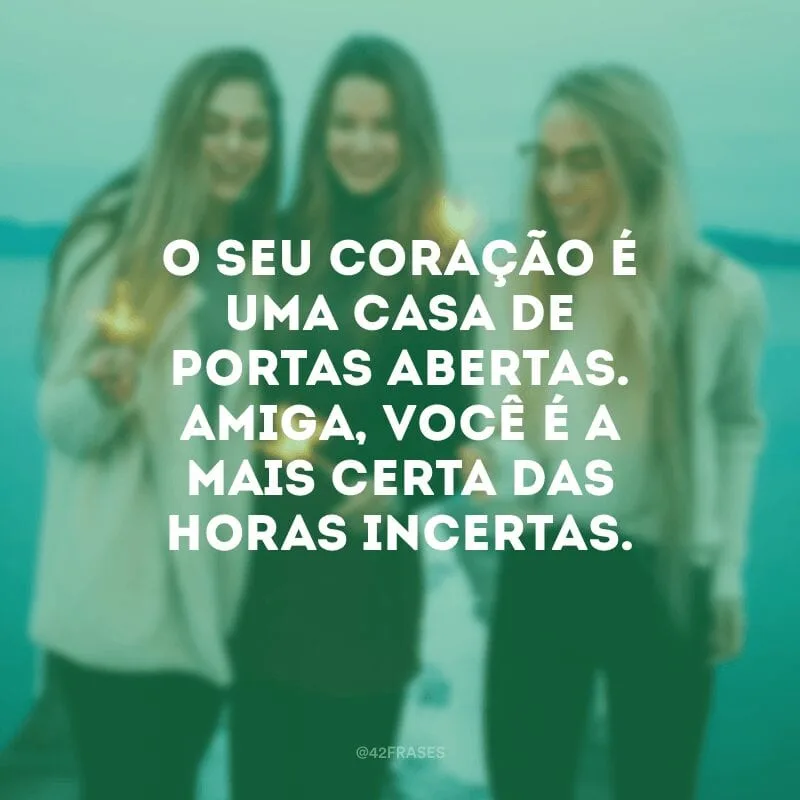 O seu coração é uma casa de portas abertas. Amiga, você é a mais certa das horas incertas.