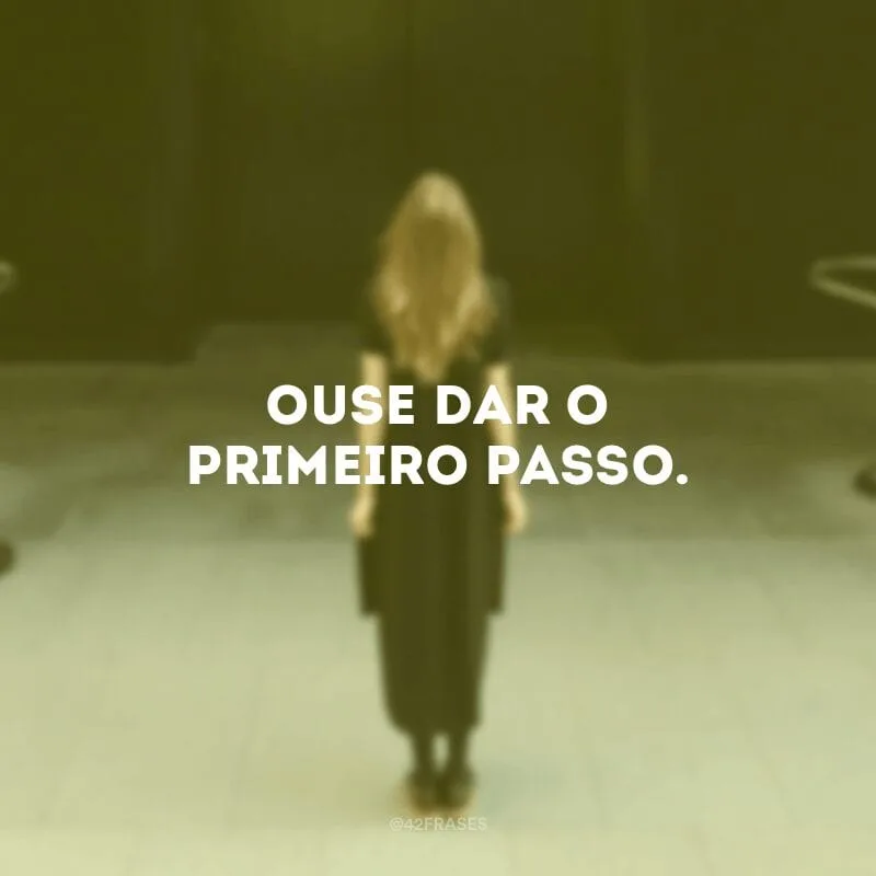 Ouse dar o primeiro passo.
