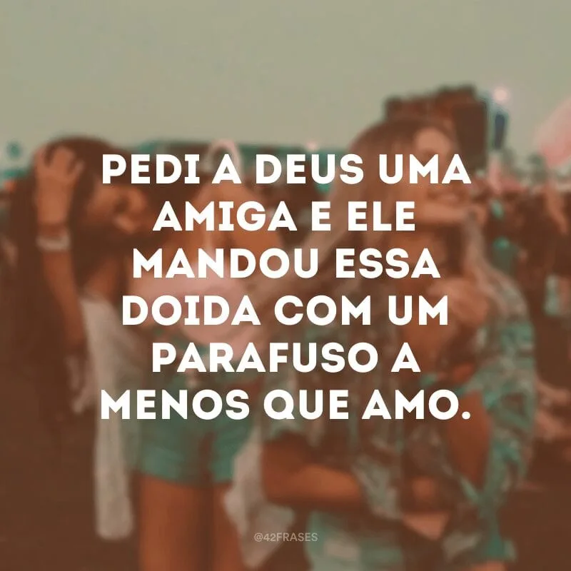 Pedi a Deus uma amiga e ele mandou essa doida com um parafuso a menos que amo.
