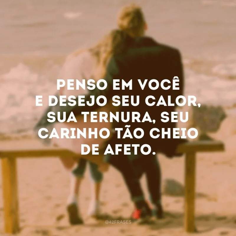 Penso em você e desejo seu calor, sua ternura, seu carinho tão cheio de afeto.
