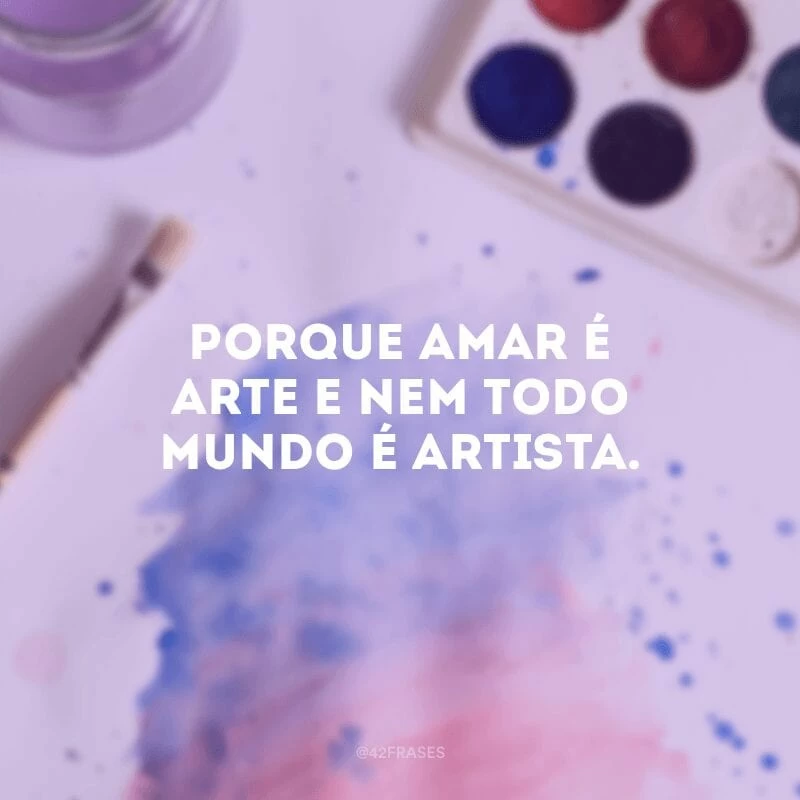 Porque amar é arte e nem todo mundo é artista. 