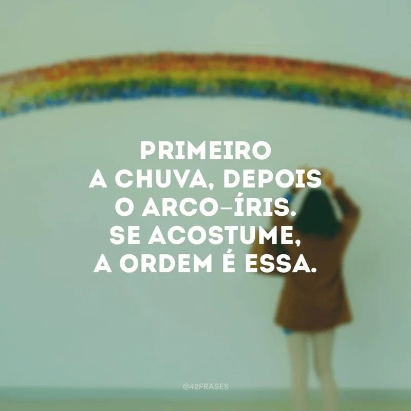 Primeiro a chuva, depois o arco-íris. Se acostume, a ordem é essa.
