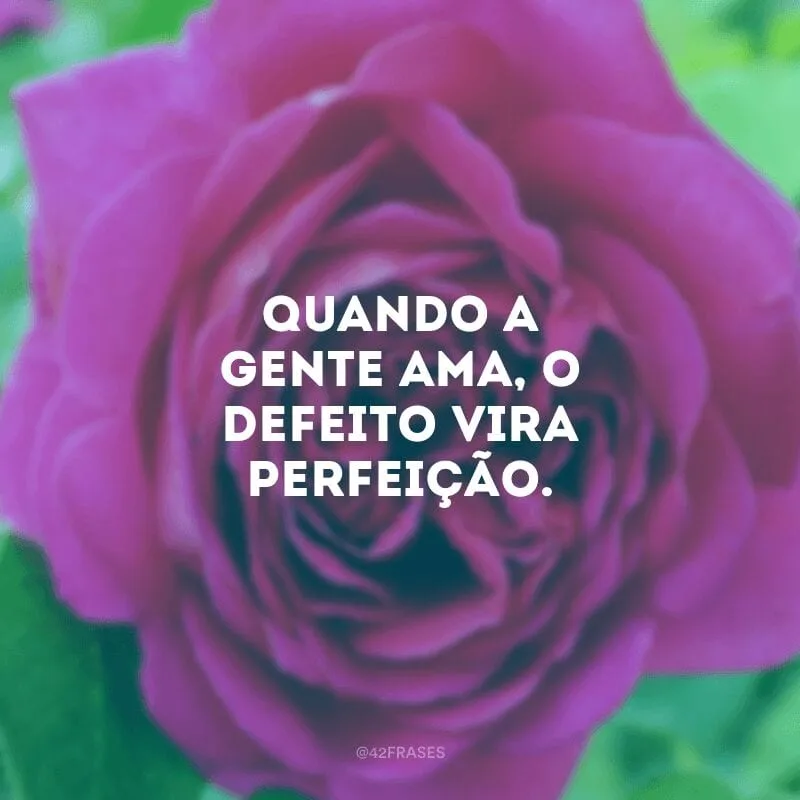 Quando a gente ama, o defeito vira perfeição.