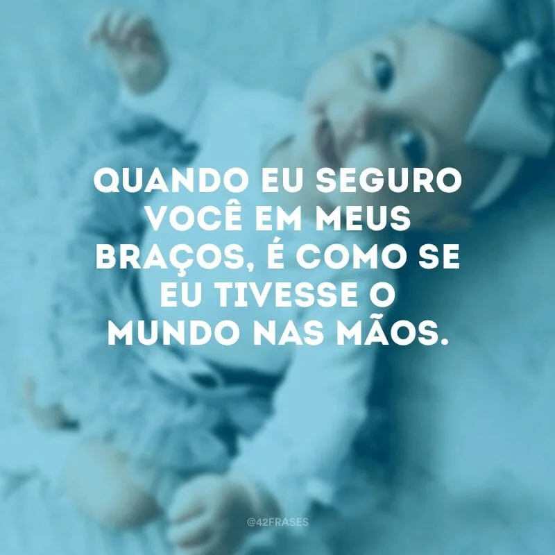 Quando eu seguro você em meus braços, é como se eu tivesse o mundo nas mãos.