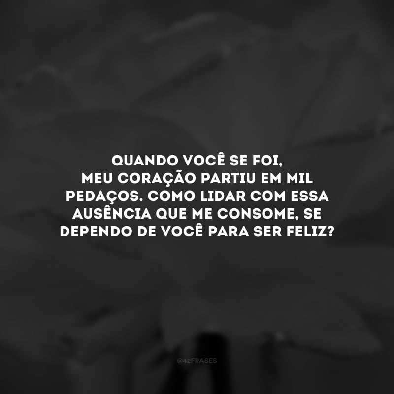 Quando você se foi, meu coração partiu em mil pedaços. Como lidar com essa ausência que me consome, se dependo de você para ser feliz?
