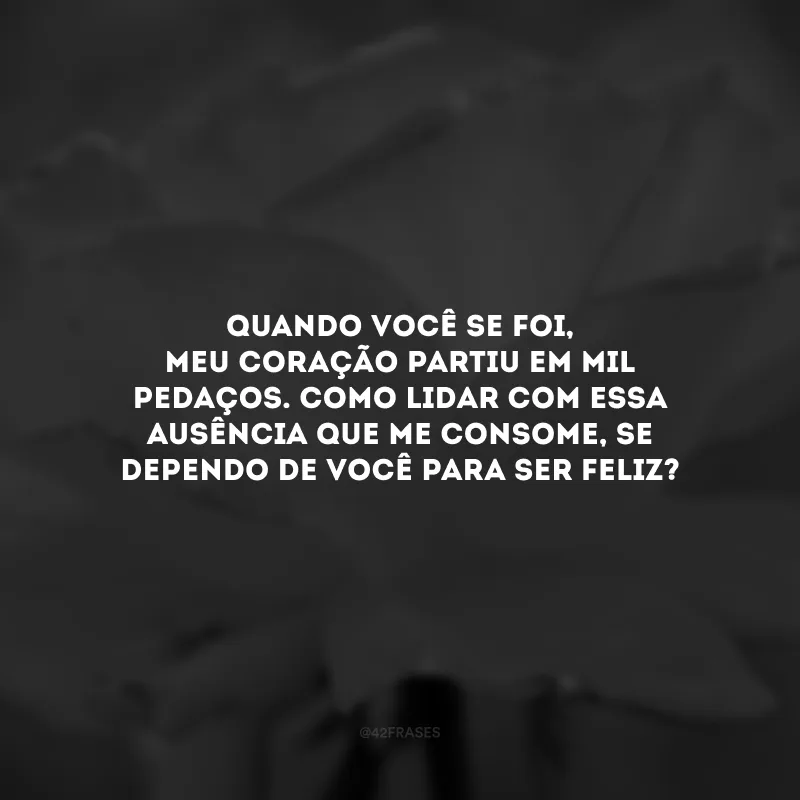 Quando você se foi, meu coração partiu em mil pedaços. Como lidar com essa ausência que me consome, se dependo de você para ser feliz?