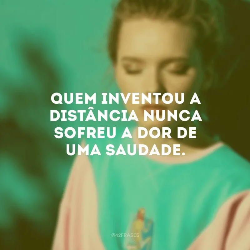 Quem inventou a distância nunca sofreu a dor de uma saudade.