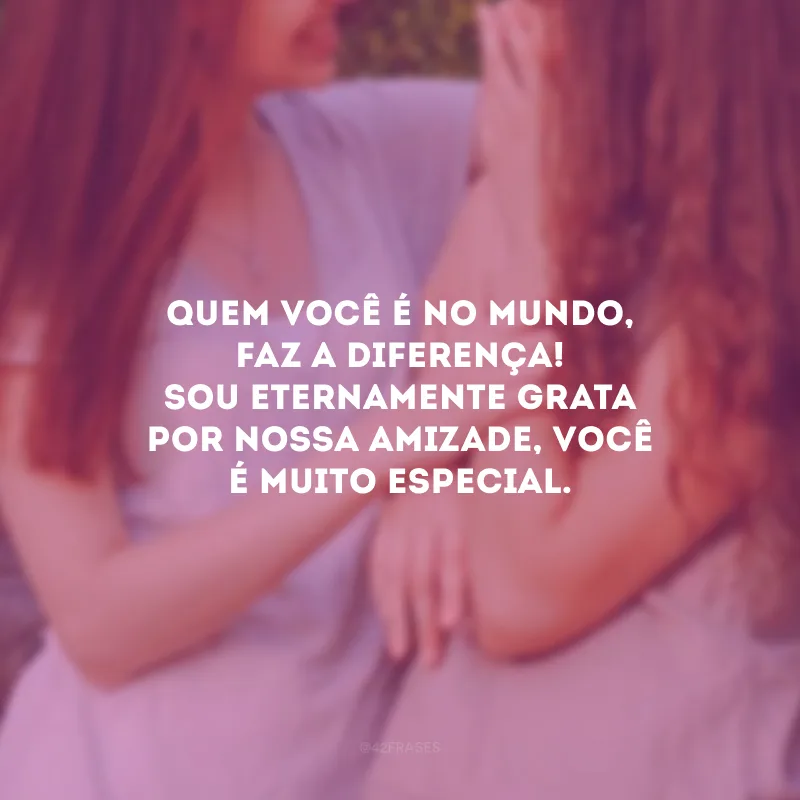Quem você é no mundo, faz a diferença! Sou eternamente grata por nossa amizade, você é muito especial.