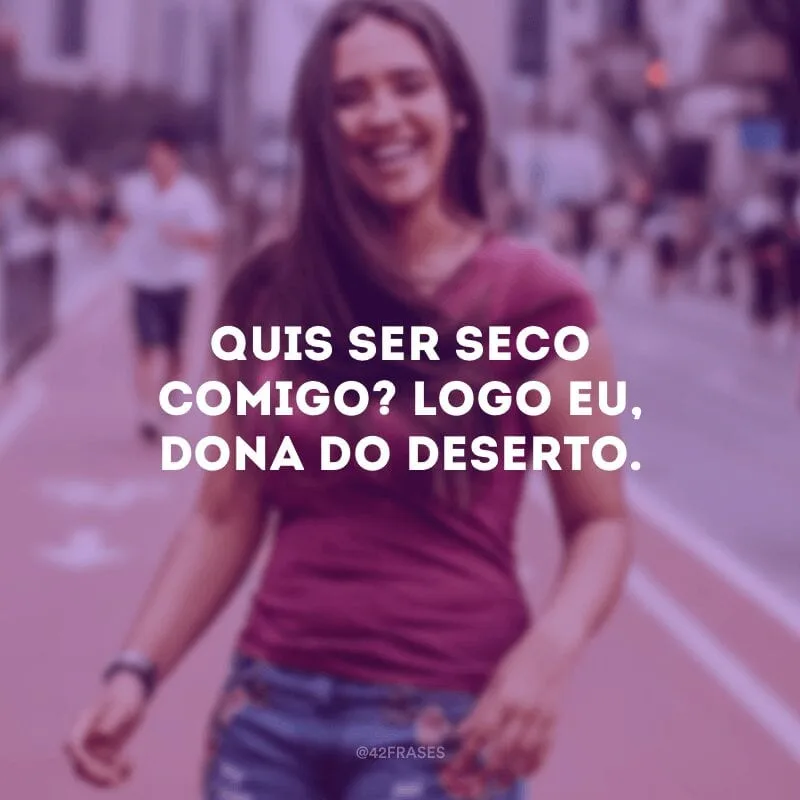 Quis ser seco comigo? Logo eu, dona do deserto.