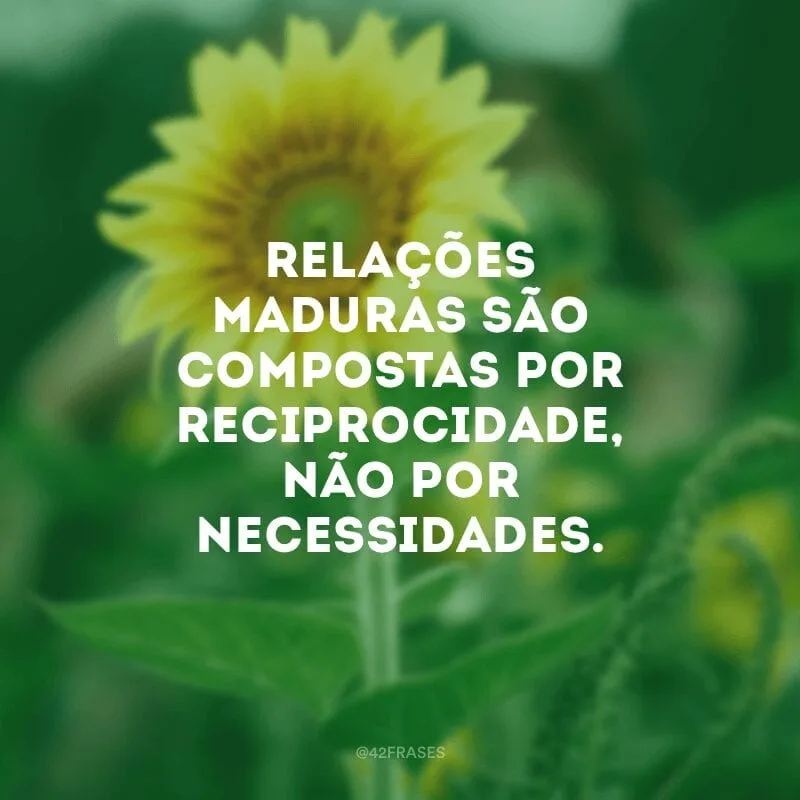 Relações maduras são compostas por reciprocidade, não por necessidades.