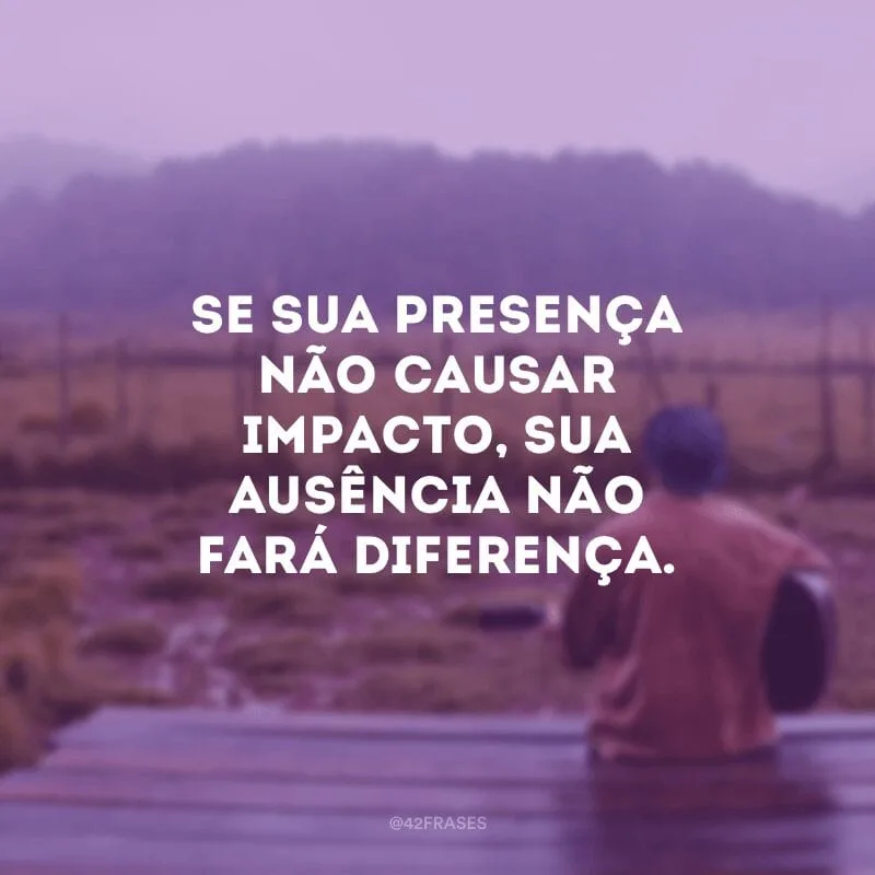 Se sua presença não causar impacto, sua ausência não fará diferença.