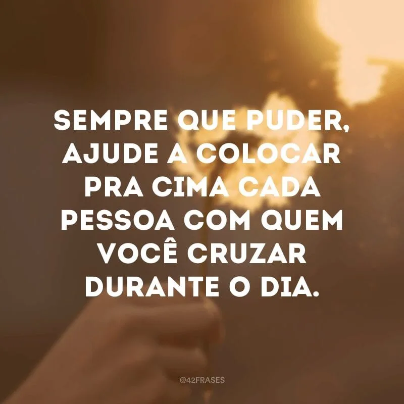 Sempre que puder, ajude a colocar pra cima cada pessoa com quem você cruzar durante o dia.