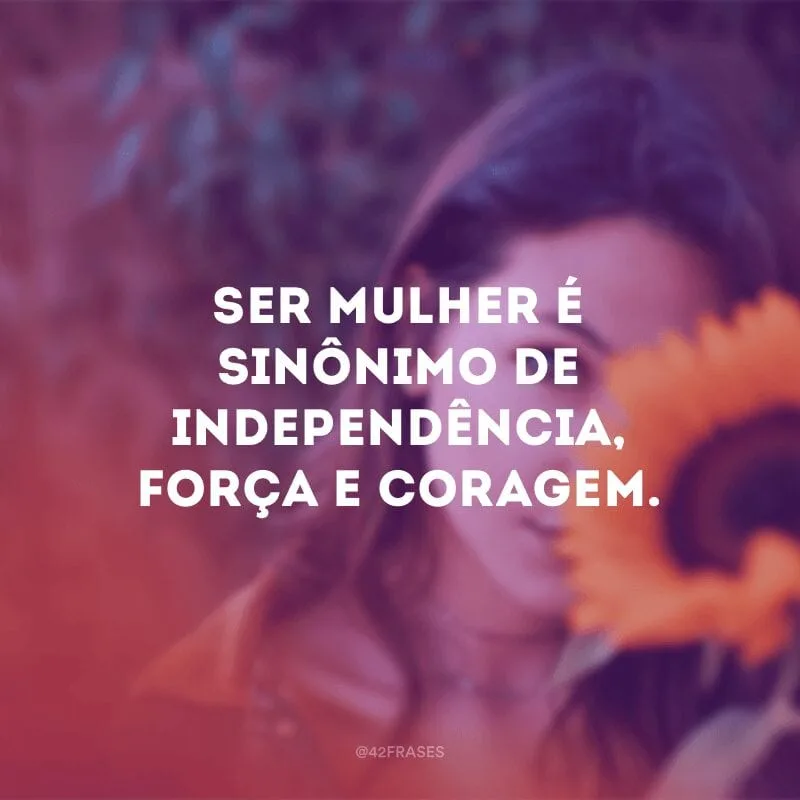 Ser mulher é sinônimo de independência, força e coragem.