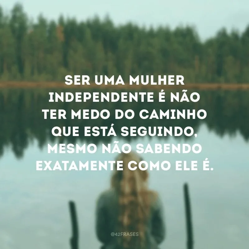 Ser uma mulher independente é não ter medo do caminho que está seguindo, mesmo não sabendo exatamente como ele é.