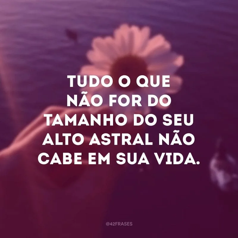Tudo o que não for do tamanho do seu alto astral não cabe em sua vida.