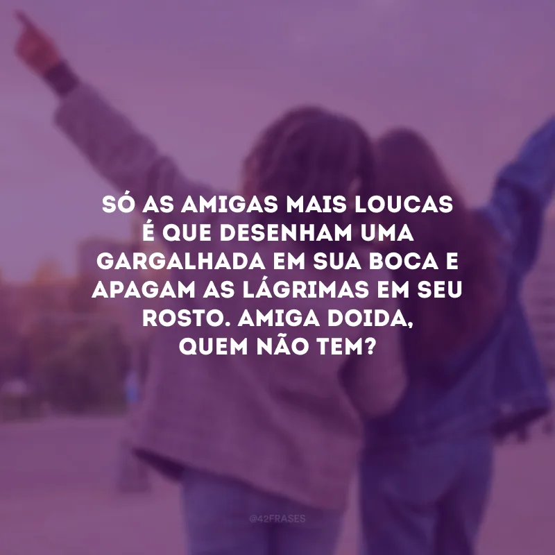 Só as amigas mais loucas é que desenham uma gargalhada em sua boca e apagam as lágrimas em seu rosto. Amiga doida, quem não tem?