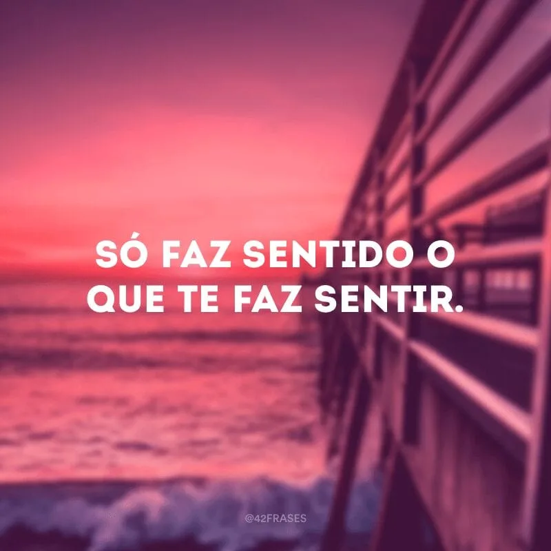 Só faz sentido o que te faz sentir.