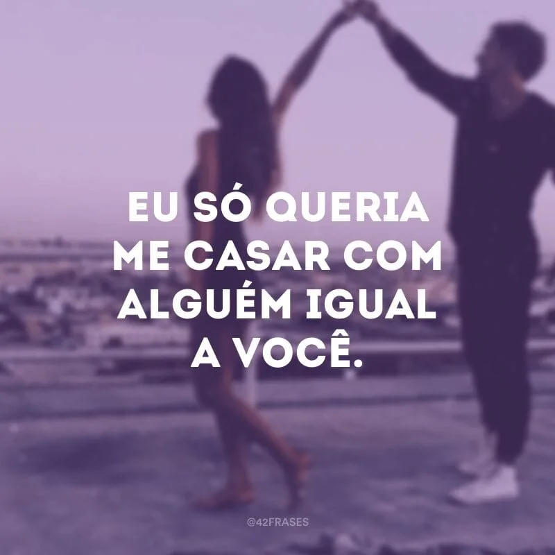 Eu só queria me casar com alguém igual a você. 
