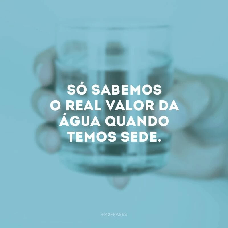 Só sabemos o real valor da água quando temos sede.