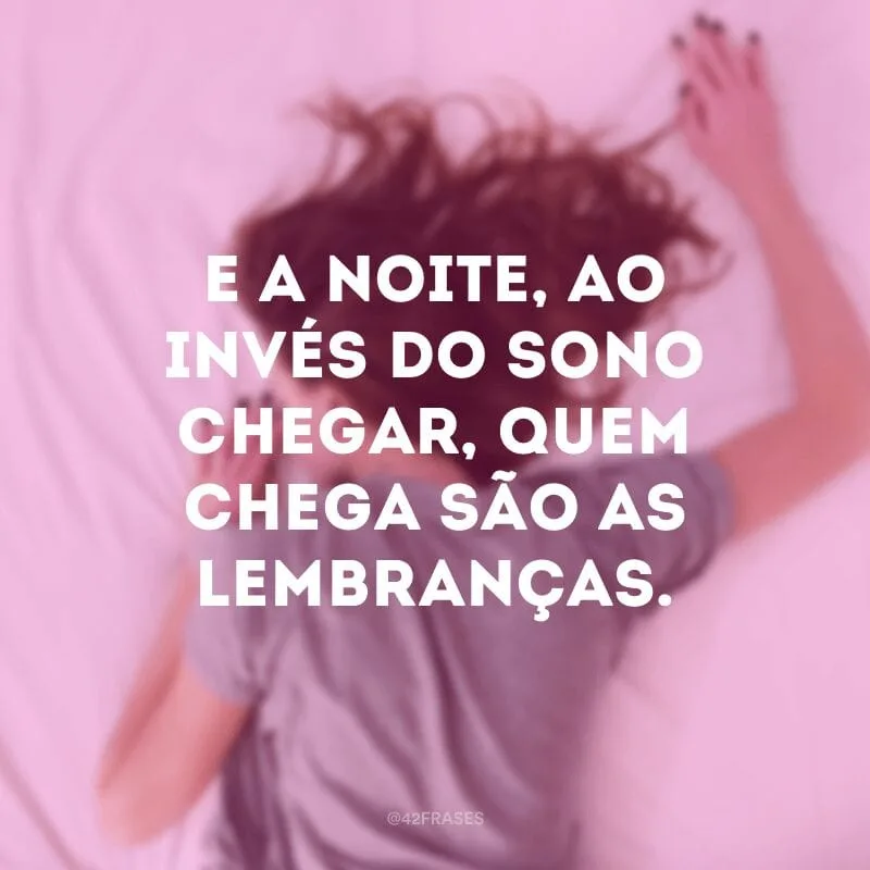 E a noite, ao invés do sono chegar, quem chega são as lembranças.