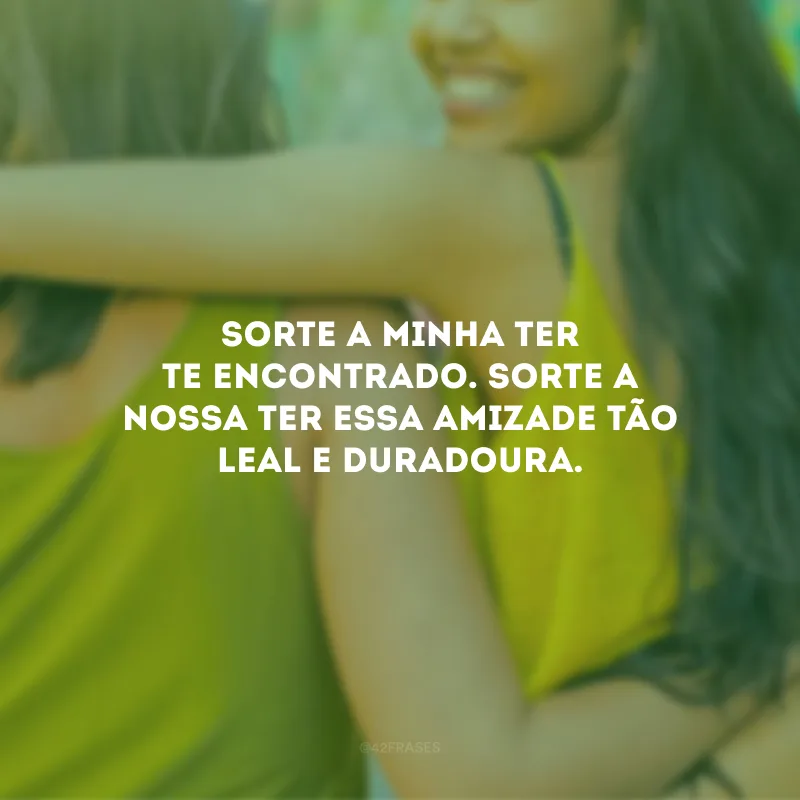 Sorte a minha ter te encontrado. Sorte a nossa ter essa amizade tão leal e duradoura.