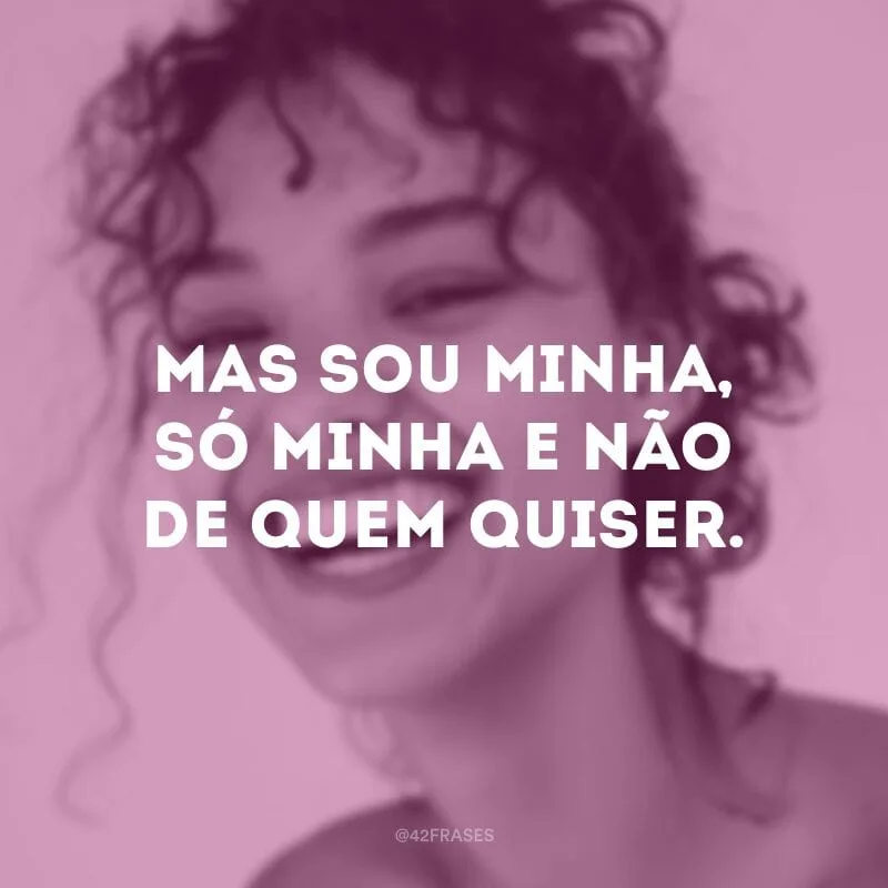 Mas sou minha, só minha e não de quem quiser.

