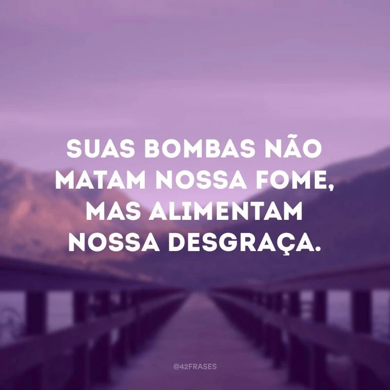 Suas bombas não matam nossa fome, mas alimentam nossa desgraça.