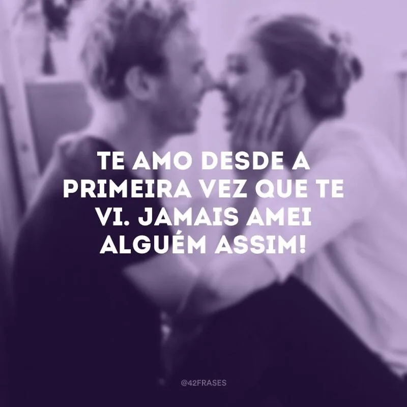 Te amo desde a primeira vez que te vi. Jamais amei alguém assim!