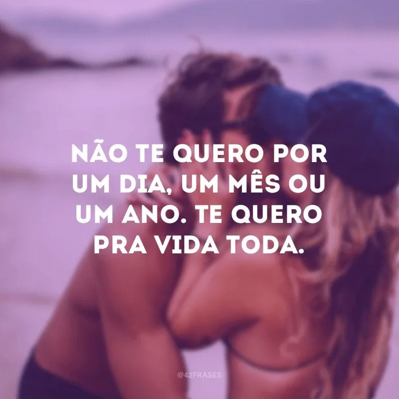 Não te quero por um dia, um mês ou um ano. Te quero pra vida toda.