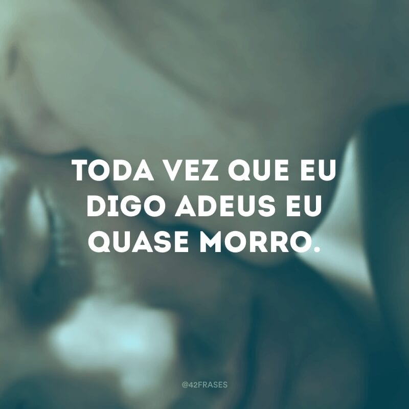 Toda vez que eu digo adeus eu quase morro.