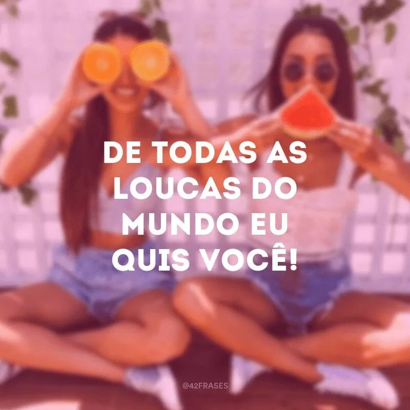 De todas as loucas do mundo eu quis você!
