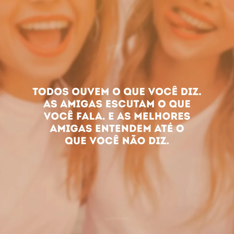 Todos ouvem o que você diz. As amigas escutam o que você fala. E as melhores amigas entendem até o que você não diz.