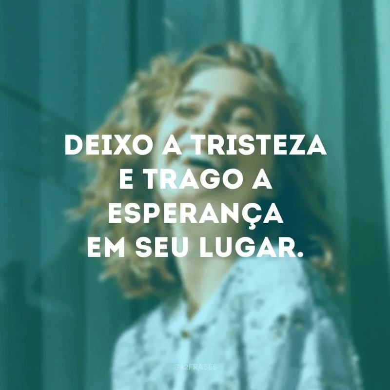 Deixo a tristeza e trago a esperança em seu lugar.
