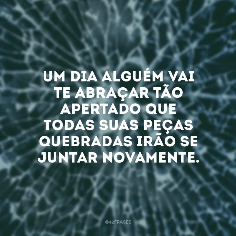 Um dia alguém vai te abraçar tão apertado que todas suas peças quebradas irão se juntar novamente.