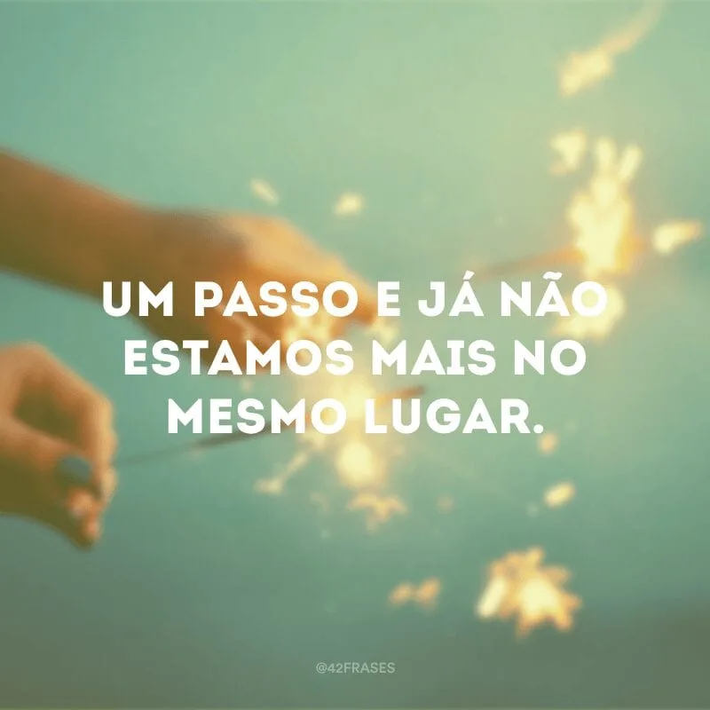 Um passo e já não estamos mais no mesmo lugar.