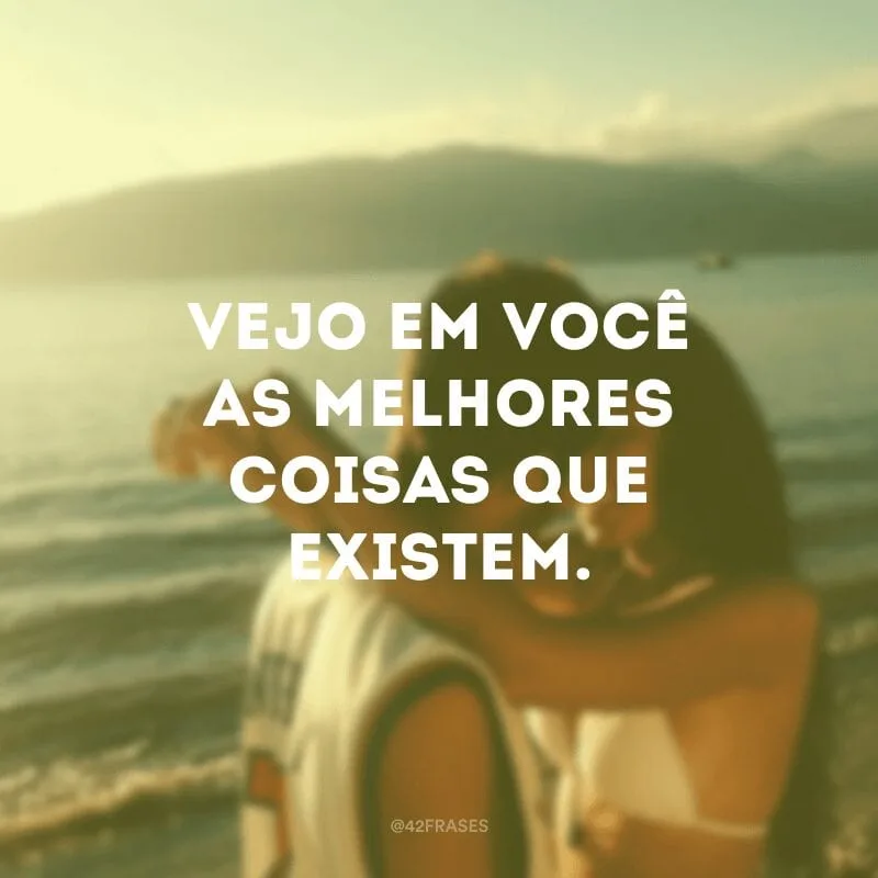 Vejo em você as melhores coisas que existem.