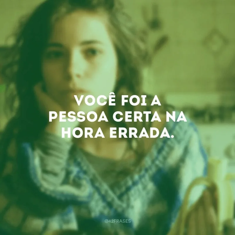 Você foi a pessoa certa na hora errada.

