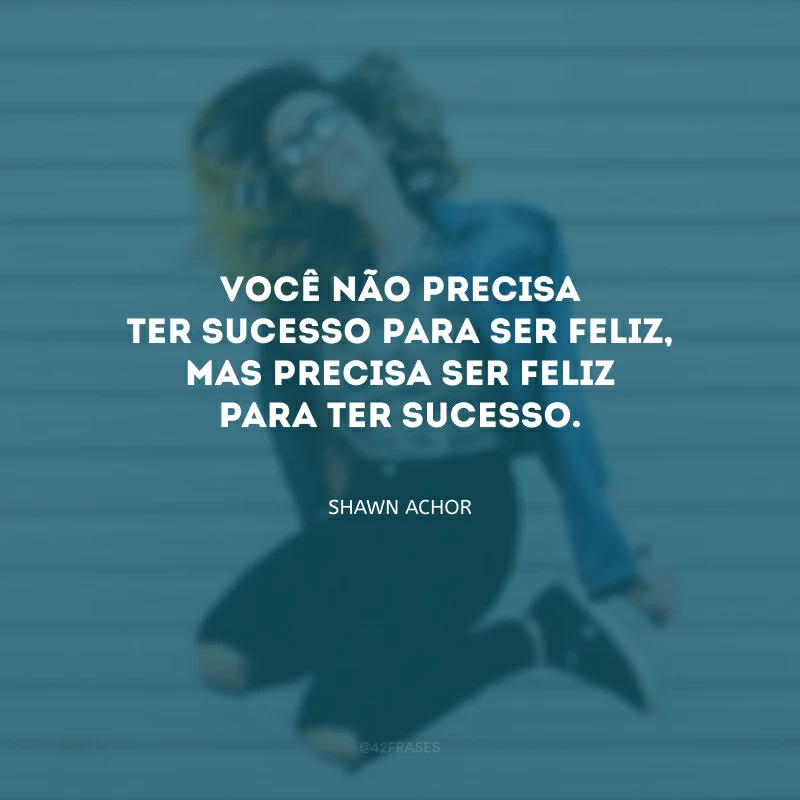 Você não precisa ter sucesso para ser feliz, mas precisa ser feliz para ter sucesso.