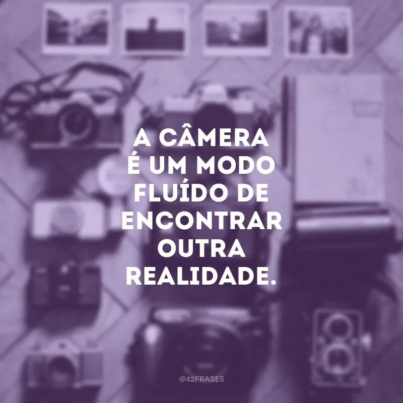 A câmera é um modo fluído de encontrar outra realidade.
