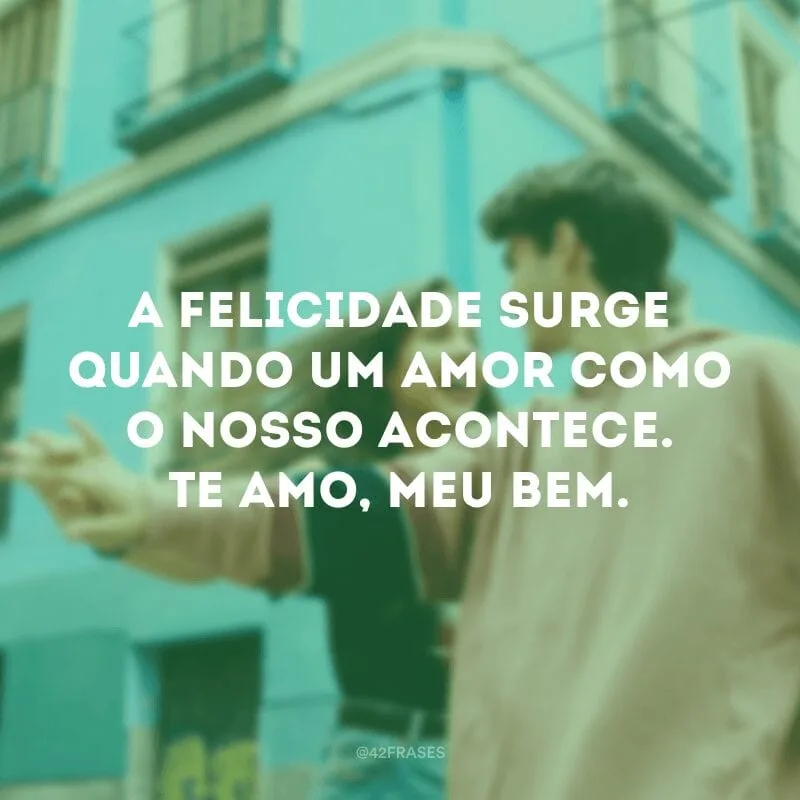 A felicidade surge quando um amor como o nosso acontece. Te amo, meu bem.