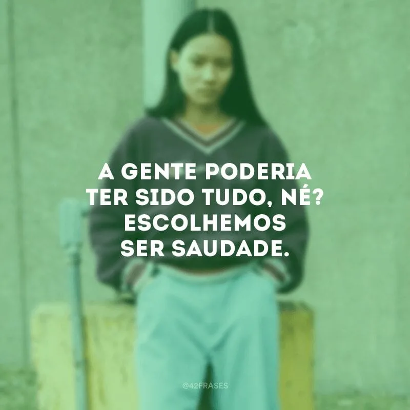 A gente poderia ter sido tudo, né? Escolhemos ser saudade.