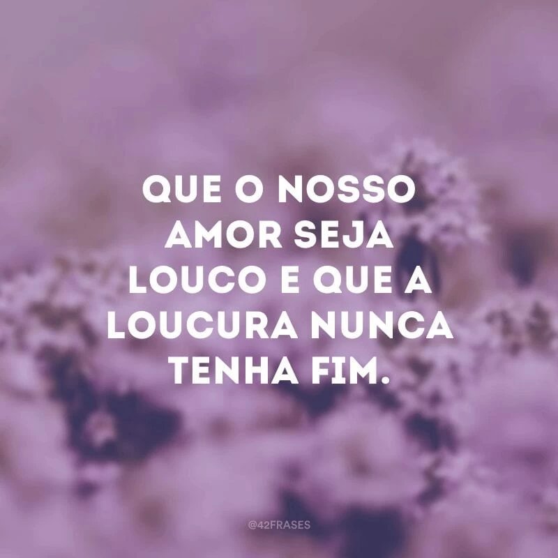 Que o nosso amor seja louco e que a loucura nunca tenha fim. 