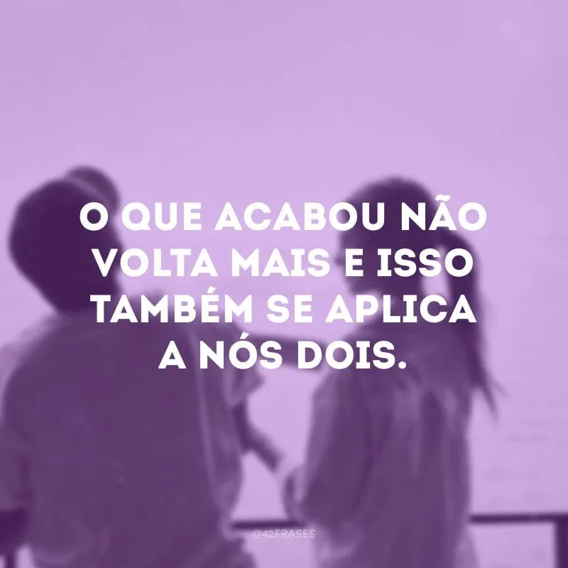 O que acabou não volta mais e isso também se aplica a nós dois.