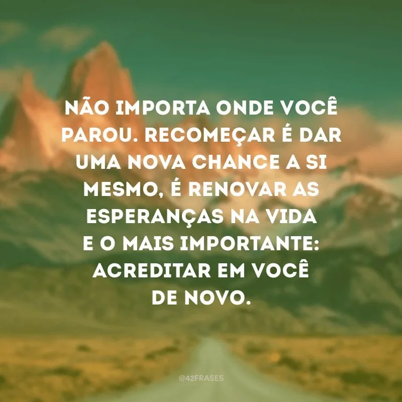 Não importa onde você parou. Recomeçar é dar uma nova chance a si mesmo, é renovar as esperanças na vida e o mais importante: acreditar em você de novo.