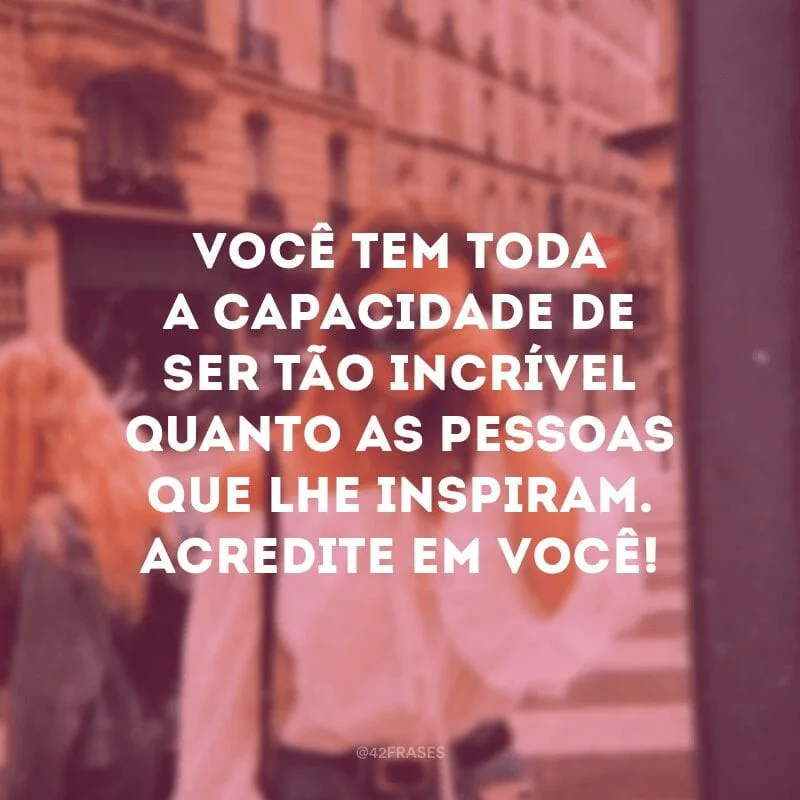 Você tem toda a capacidade de ser tão incrível quanto as pessoas que lhe inspiram. Acredite em você!