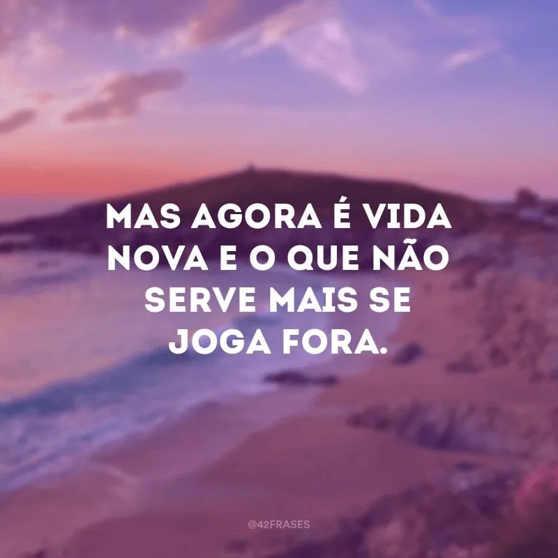 Mas agora é vida nova e o que não serve mais se joga fora.