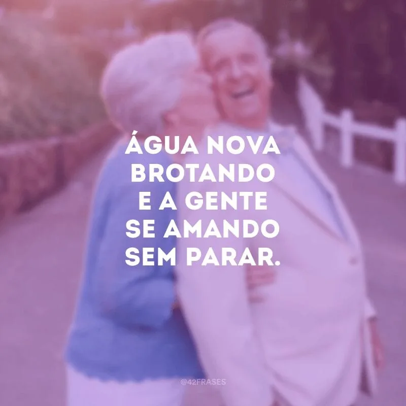 Água nova brotando e a gente se amando sem parar.